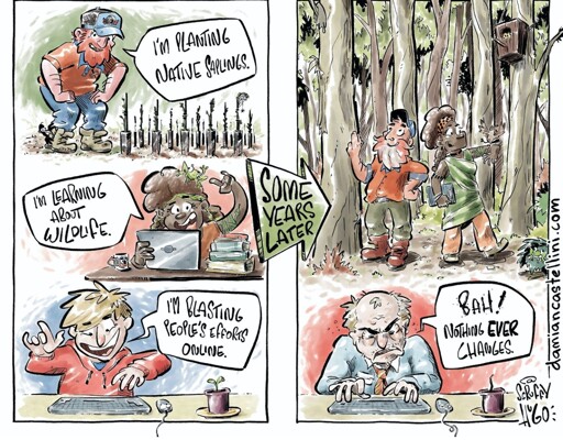 Image: a comic.  Left side: three people.  One says "I'm planting native saplings!" Another says "I'm learning about animals"! The third, in front of a computer, says "I'm blasting people's opinions online!"

Right side: the first two people are smiling in a woodland full of plants and animals.  The third personal, old and grey, is still in front of his computer, grumbling "Bah! Nothing ever changes."

The image is credited to damiencastellini.com
