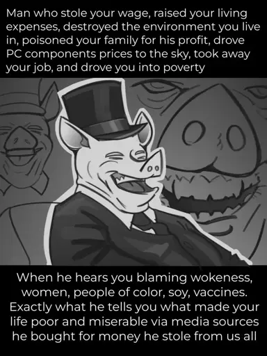 *A pig-billionaire laughing pic* "Man who stole your wage, raised your living expenses, destroyed the environment you live in, poisoned your family for his profit, drove PC components prices to the sky, took away your job, and drove you into poverty  When he hears you blaming wokenes, women, people of color, soy, vaccines. Exactly what he tells you what made your life poor and miserable via media sources he bought for money he stole from us all"