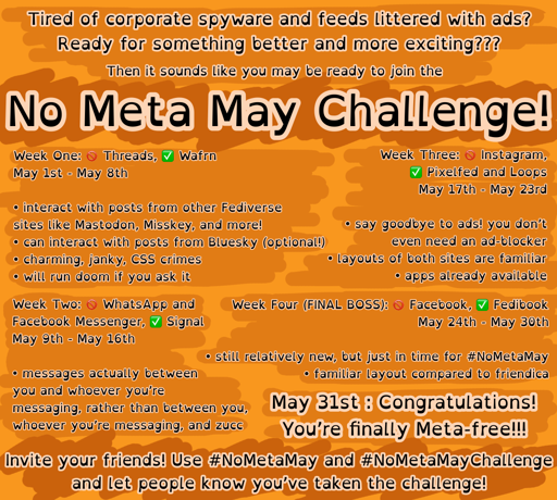 An orange themed image discussing the “No Meta May Challenge”. It reads,  “ Tired of corporate spyware and feeds littered with ads? Ready for something better and more exciting??? Then it sounds like you may be ready to join the No Meta May Challenge!  Week One: 🚫 Threads, ✅ Wafrn May 1st - May 8th  • interact with posts from other Fediverse sites like Mastodon, Misskey, and more! • can interact with posts from Bluesky (optional!) • charming, janky, CSS crimes • will run doom if you ask it  Week Two : 🚫 WhatsApp and Facebook Messenger, ✅ Signal May 9th - May 16th  • messages actually between you and whoever you're messaging, rather than between you, whoever you're messaging, and zucc  Week Three: 🚫 Instagram, ✅ Pixelfed and Loops May 17th - May 23rd  • say goodbye to ads! you don't even need an ad-blocker • layouts of both sites are familiar • apps already available  Week Four (FINAL BOSS): 🚫Facebook, ✅ Fedibook May 24th - May 30th  • still relatively new, but just in time for #NoMetaMay • familiar layout compared to friendica  May 31st: Congratulations! You’re finally Meta-free!!!  Invite your friends! Use #NoMetaMay and #NoMetaMayChallenge and let people know you've taken the challenge!“